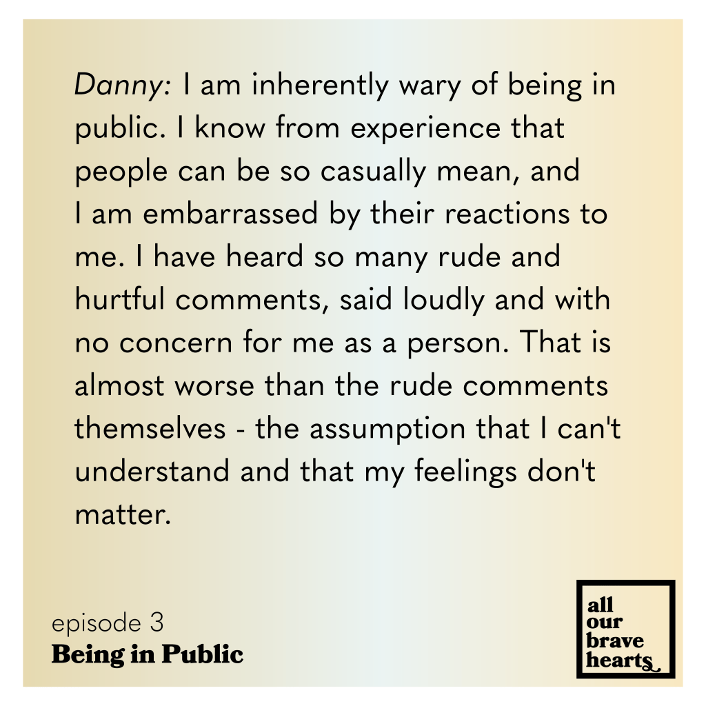 Yellow and white gradient background. Black text: Danny: I am inherently wary of being in public. I know from experience that people can be so casually mean, and I am embarrassed by their reactions to me. I have heard so many rude and
hurtful comments, said loudly and with no concern for me as a person. That is almost worse than the rude comments themselves - the assumption that I can't understand and that my feelings don't matter.