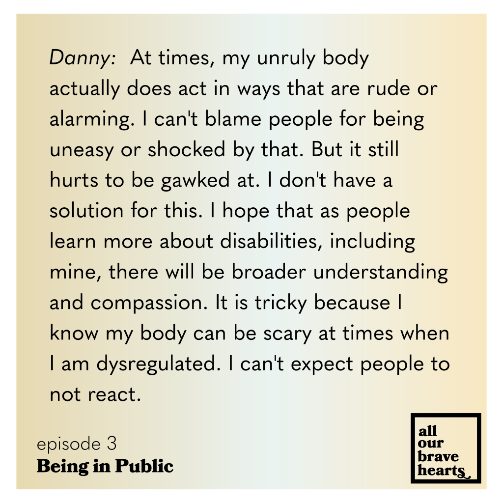 Yellow and white gradient background. Black text: Danny: At times, my unruly body actually does act in ways that are rude or alarming. I can't blame people for being uneasy or shocked by that. But it still hurts to be gawked at. I don't have a
solution for this. I hope that as people learn more about disabilities, including mine, there will be broader understanding and compassion. It is tricky because I know my body can be scary at times when I am dysregulated. I can't expect people to not react.