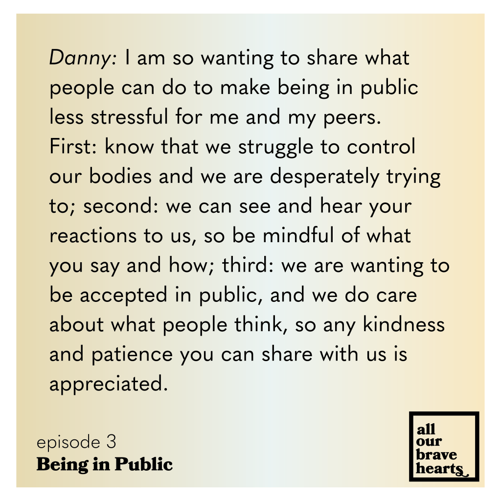 Yellow and white gradient background. Black text: Danny: I am so wanting to share what people can do to make being in public less stressful for me and my peers.
First: know that we struggle to control our bodies and we are desperately trying to; second: we can see and hear your reactions to us, so be mindful of what you say and how; third: we are wanting to be accepted in public, and we do care about what people think, so any kindness and patience you can share with us is
appreciated.