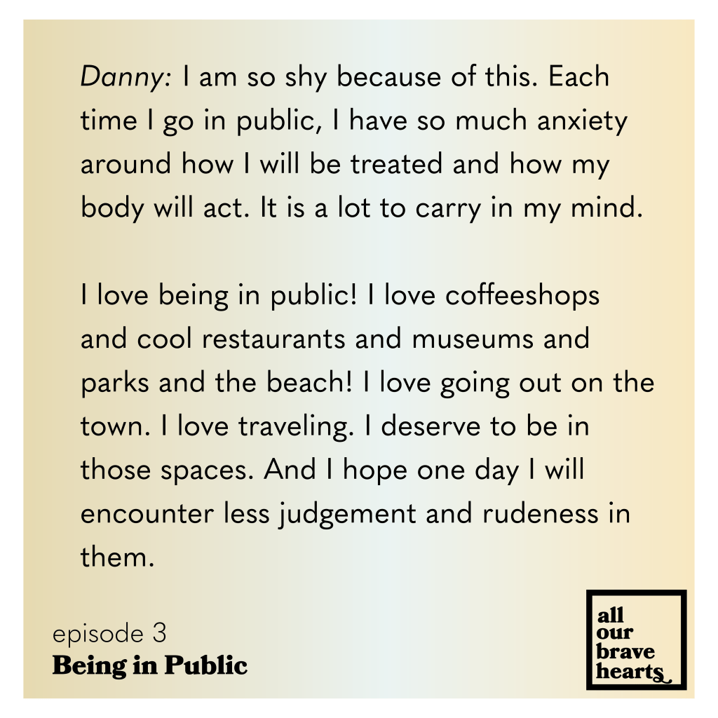 Yellow and white gradient background. Black text: Danny: I am so shy because of this. Each time I go in public, I have so much anxiety around how I will be treated and how my body will act. It is a lot to carry in my mind.
I love being in public! I love coffeeshops and cool restaurants and museums and parks and the beach! I love going out on the town. I love traveling. I deserve to be in those spaces. And I hope one day I will encounter less judgement and rudeness in them.