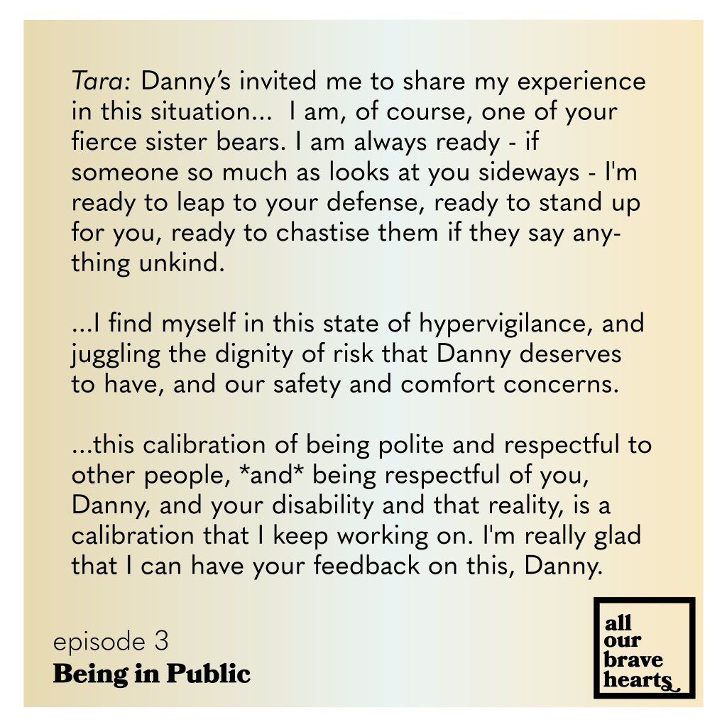 Yellow and white gradient background. Black text: Tara: Danny’s invited me to share my experience in this situation... I am, of course, one of your fierce sister bears. I am always ready - if someone so much as looks at you sideways - I'm ready to leap to your defense, ready to stand up for you, ready to chastise them if they say anything unkind.
...I find myself in this state of hypervigilance, and juggling the dignity of risk that Danny deserves to have, and our safety and comfort concerns.
...this calibration of being polite and respectful to other people, *and* being respectful of you, Danny, and your disability and that reality, is a
calibration that I keep working on. I'm really glad that I can have your feedback on this, Danny.