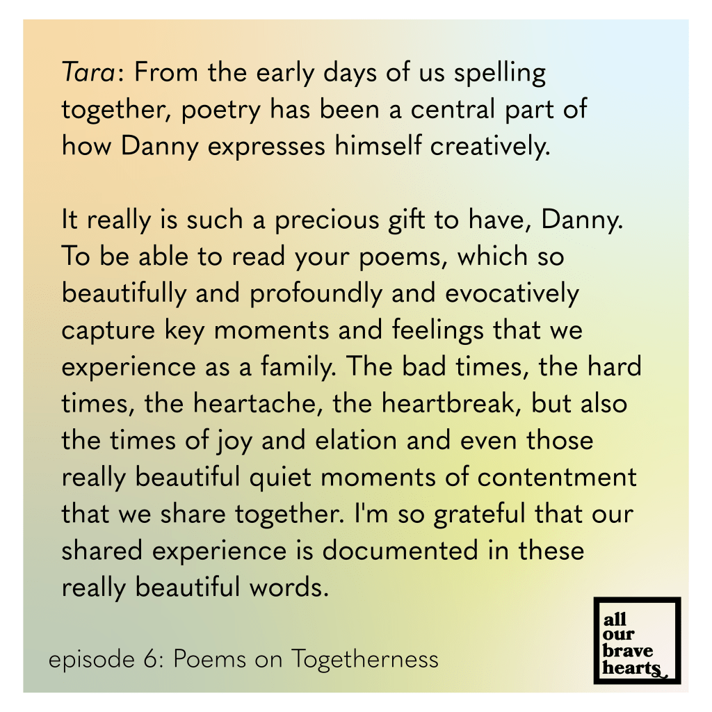Background: gradient of orange, green, yellow, and light blue. Lower left, black text: Episode 6: Poems on Togetherness. Lower right: thick black text says All Our Brave Hearts, in a black outline of a rectangle. Main text, black: Tara: From the early days of us spelling together, poetry has been a central part of how Danny expresses himself creatively. It really is such a precious gift to have, Danny. To be able to read your poems, which so beautifully and profoundly and evocatively 
capture key moments and feelings that we experience as a family. The bad times, the hard times, the heartache, the heartbreak, but also the times of joy and elation and even those really beautiful quiet moments of contentment that we share together. I'm so grateful that our shared experience is documented in these really beautiful words.