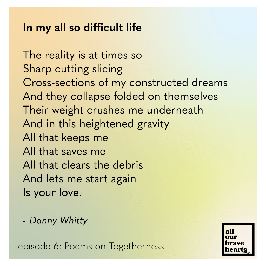 Background: gradient of orange, green, yellow, and light blue. Lower left, black text: Episode 6: Poems on Togetherness. Lower right: thick black text says All Our Brave Hearts, in a black outline of a rectangle. Main text, black: 
In my all so difficult life

The reality is at times so
Sharp cutting slicing
Cross-sections of my constructed dreams
And they collapse folded on themselves
Their weight crushes me underneath
And in this heightened gravity
All that keeps me
All that saves me
All that clears the debris
And lets me start again
Is your love.

 Danny Whitty