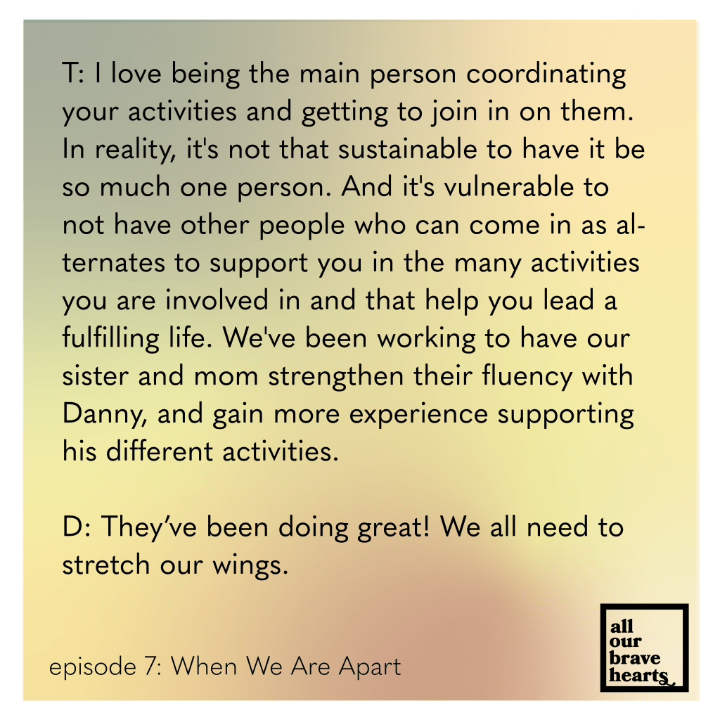 Background: gradient of orange, green, yellow, and red. Lower left, black text: Episode 7: When We Are Apart. Lower right: thick black text says All Our Brave Hearts, in a black outline of a rectangle. Main text, black: 
T: I love being the main person coordinating your activities and getting to join in on them. In reality, it's not that sustainable to have it be so much one person. And it's vulnerable to not have other people who can come in as alternates to support you in the many activities you are involved in and that help you lead a fulfilling life. We've been working to have our sister and mom strengthen their fluency with Danny, and gain more experience supporting his different activities. 
D: They’ve been doing great! We all need to stretch our wings.
