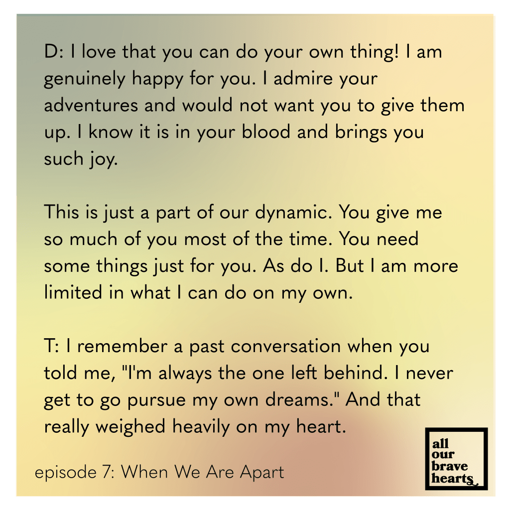 Background: gradient of orange, green, yellow, and red. Lower left, black text: Episode 7: When We Are Apart. Lower right: thick black text says All Our Brave Hearts, in a black outline of a rectangle. Main text, black: 
D: I love that you can do your own thing! I am genuinely happy for you. I admire your adventures and would not want you to give them up. I know it is in your blood and brings you such joy. 

This is just a part of our dynamic. You give me so much of you most of the time. You need some things just for you. As do I. But I am more limited in what I can do on my own.

T: I remember a past conversation when you told me, "I'm always the one left behind. I never get to go pursue my own dreams." And that really weighed heavily on my heart.