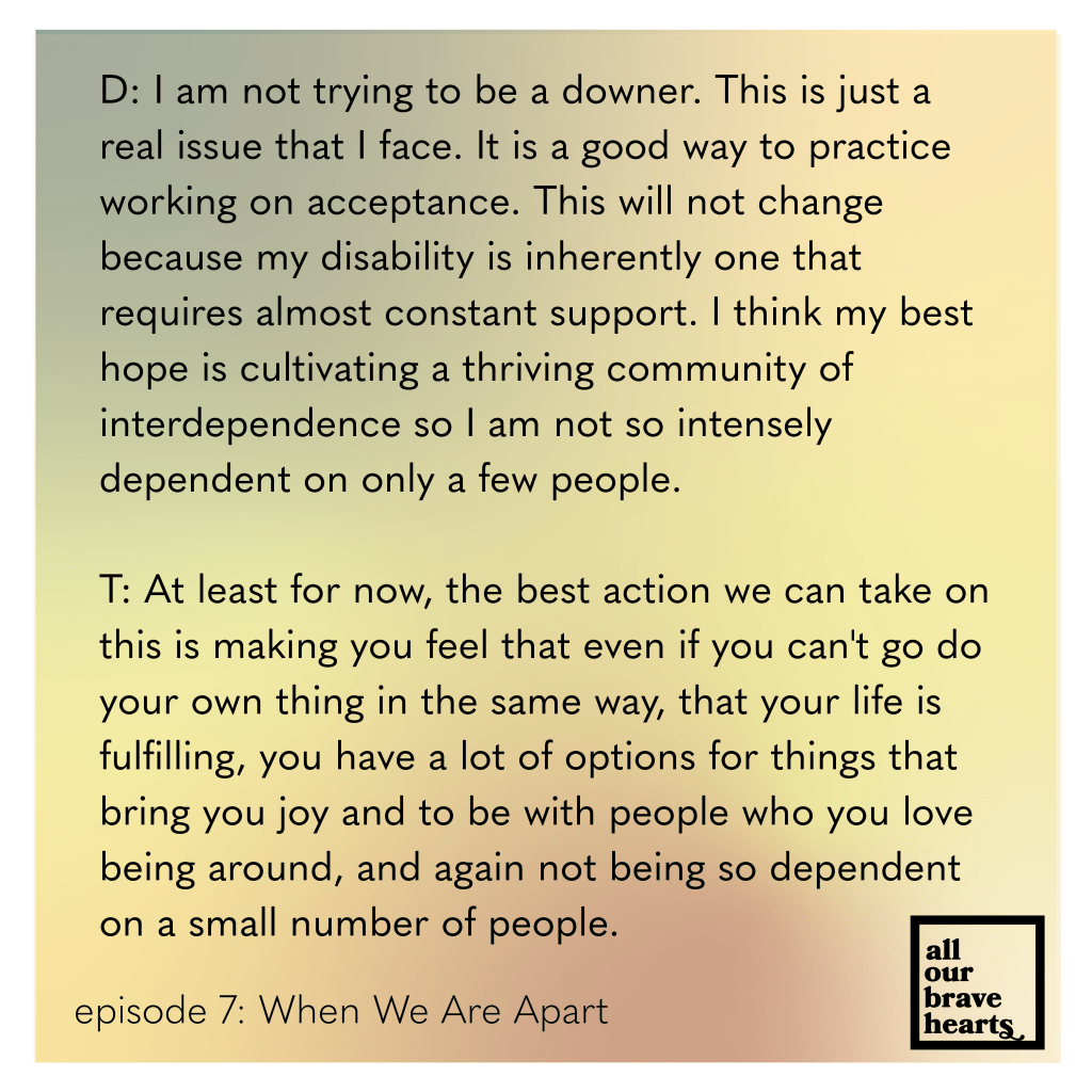 Background: gradient of orange, green, yellow, and red. Lower left, black text: Episode 7: When We Are Apart. Lower right: thick black text says All Our Brave Hearts, in a black outline of a rectangle. Main text, black: 
D: I am not trying to be a downer. This is just a real issue that I face. It is a good way to practice working on acceptance. This will not change because my disability is inherently one that requires almost constant support. I think my best hope is cultivating a thriving community of interdependence so I am not so intensely dependent on only a few people. 

T: At least for now, the best action we can take on this is making you feel that even if you can't go do your own thing in the same way, that your life is fulfilling, you have a lot of options for things that bring you joy and to be with people who you love being around, and again not being so dependent on a small number of people. 