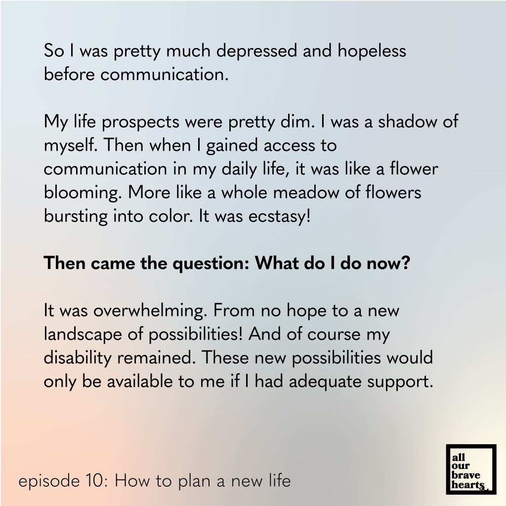 Background: gradient of blues, red, and green. Lower left, black text: episode 10. How to Plan a New Life. Lower right: thick black text says All Our Brave Hearts, in a black outline of a rectangle. 

Main text, black: 
So I was pretty much depressed and hopeless before communication. 

My life prospects were pretty dim. I was a shadow of myself. Then when I gained access to 
communication in my daily life, it was like a flower blooming. More like a whole meadow of flowers bursting into color. It was ecstasy! 

Then came the question: What do I do now? 

It was overwhelming. From no hope to a new 
landscape of possibilities! And of course my 
disability remained. These new possibilities would only be available to me if I had adequate support. 