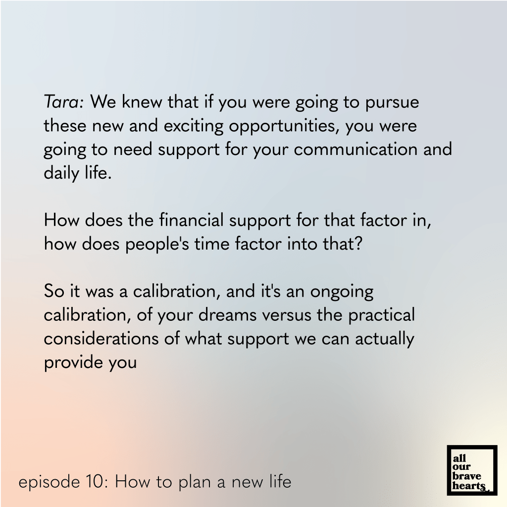 Background: gradient of blues, red, and green. Lower left, black text: episode 10. How to Plan a New Life. Lower right: thick black text says All Our Brave Hearts, in a black outline of a rectangle. 

Main text, black: 
Tara: We knew that if you were going to pursue these new and exciting opportunities, you were going to need support for your communication and daily life. 

How does the financial support for that factor in, how does people's time factor into that? 

So it was a calibration, and it's an ongoing 
calibration, of your dreams versus the practical 
considerations of what support we can actually 
provide you
