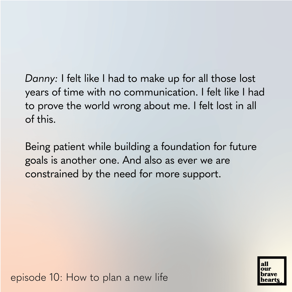 Background: gradient of blues, red, and green. Lower left, black text: episode 10. How to Plan a New Life. Lower right: thick black text says All Our Brave Hearts, in a black outline of a rectangle. 

Main text, black: 
Danny: I felt like I had to make up for all those lost years of time with no communication. I felt like I had to prove the world wrong about me. I felt lost in all of this. 

Being patient while building a foundation for future goals is another one. And also as ever we are 
constrained by the need for more support. 
