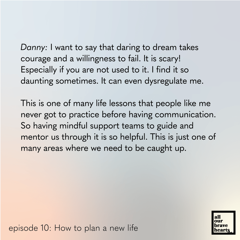 Background: gradient of blues, red, and green. Lower left, black text: episode 10. How to Plan a New Life. Lower right: thick black text says All Our Brave Hearts, in a black outline of a rectangle. 

Main text, black: 
Danny: I want to say that daring to dream takes courage and a willingness to fail. It is scary! 
Especially if you are not used to it. I find it so 
daunting sometimes. It can even dysregulate me. 

This is one of many life lessons that people like me never got to practice before having communication. So having mindful support teams to guide and mentor us through it is so helpful. This is just one of many areas where we need to be caught up. 
