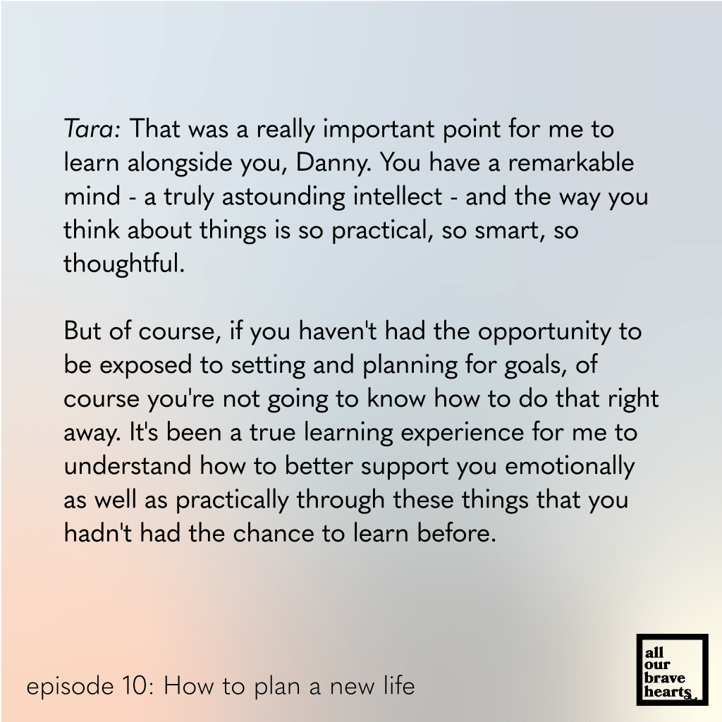 Background: gradient of blues, red, and green. Lower left, black text: episode 10. How to Plan a New Life. Lower right: thick black text says All Our Brave Hearts, in a black outline of a rectangle. 

Main text, black:  
Tara: That was a really important point for me to learn alongside you, Danny. You have a remarkable mind - a truly astounding intellect - and the way you think about things is so practical, so smart, so thoughtful. 

But of course, if you haven't had the opportunity to be exposed to setting and planning for goals, of course you're not going to know how to do that right away. It's been a true learning experience for me to understand how to better support you emotionally as well as practically through these things that you hadn't had the chance to learn before.